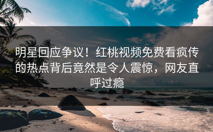 明星回应争议！红桃视频免费看疯传的热点背后竟然是令人震惊，网友直呼过瘾