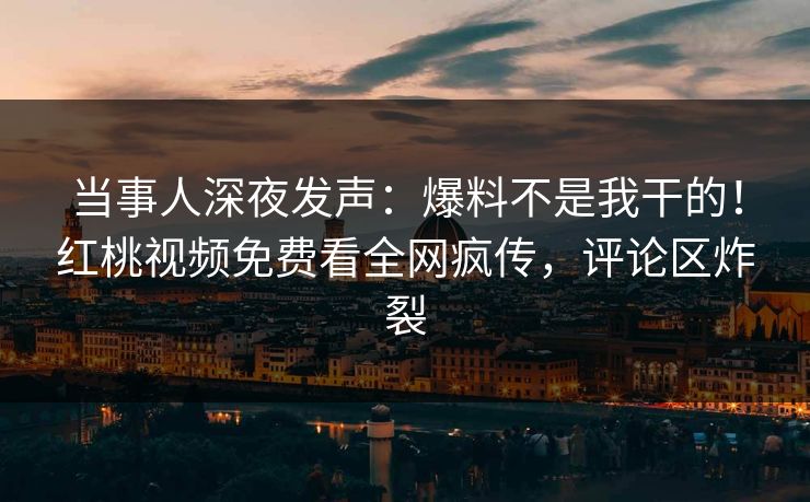 当事人深夜发声：爆料不是我干的！红桃视频免费看全网疯传，评论区炸裂