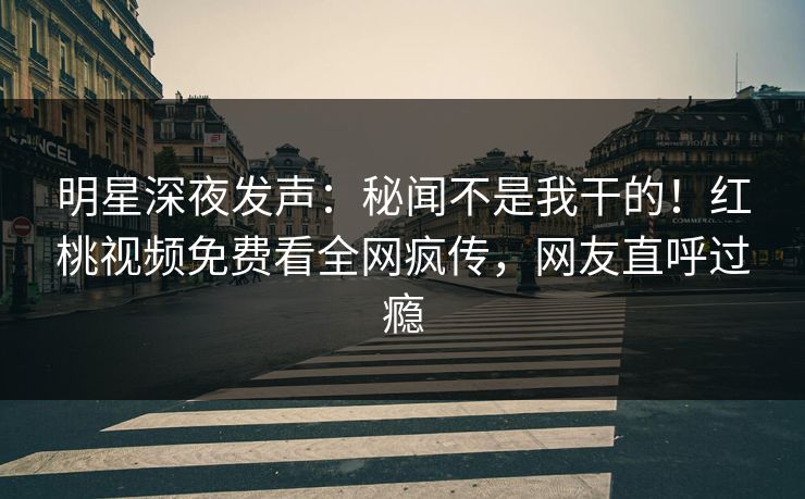 明星深夜发声：秘闻不是我干的！红桃视频免费看全网疯传，网友直呼过瘾
