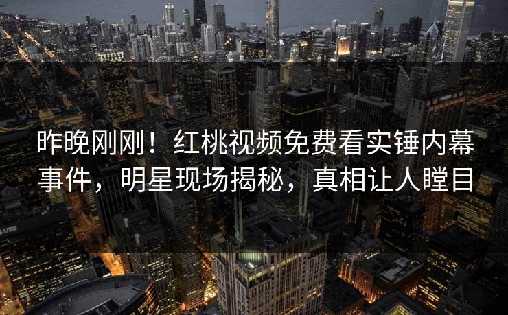 昨晚刚刚！红桃视频免费看实锤内幕事件，明星现场揭秘，真相让人瞠目