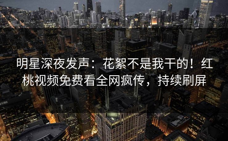 明星深夜发声：花絮不是我干的！红桃视频免费看全网疯传，持续刷屏