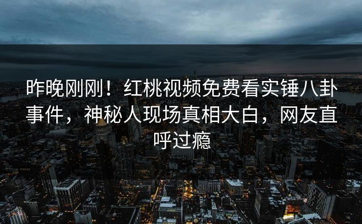 昨晚刚刚！红桃视频免费看实锤八卦事件，神秘人现场真相大白，网友直呼过瘾