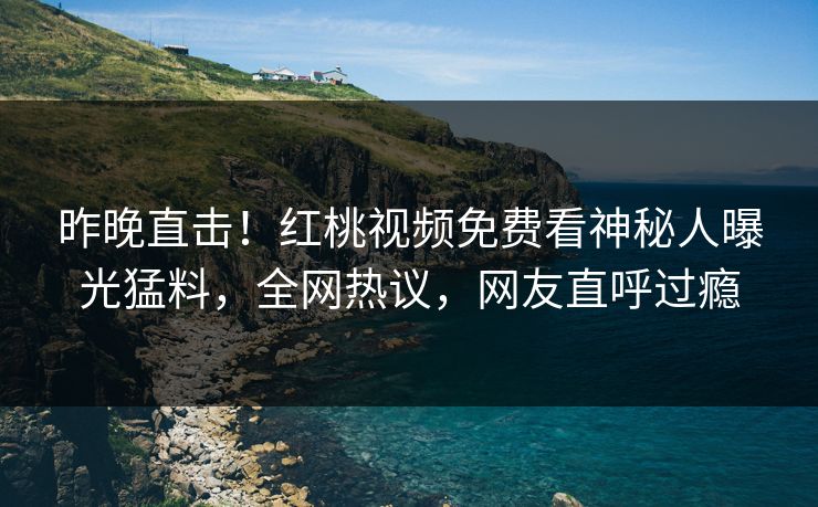 昨晚直击！红桃视频免费看神秘人曝光猛料，全网热议，网友直呼过瘾