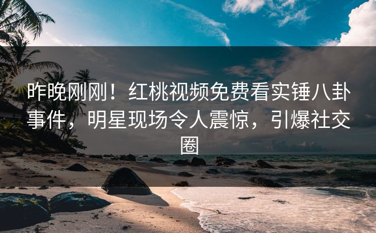 昨晚刚刚！红桃视频免费看实锤八卦事件，明星现场令人震惊，引爆社交圈