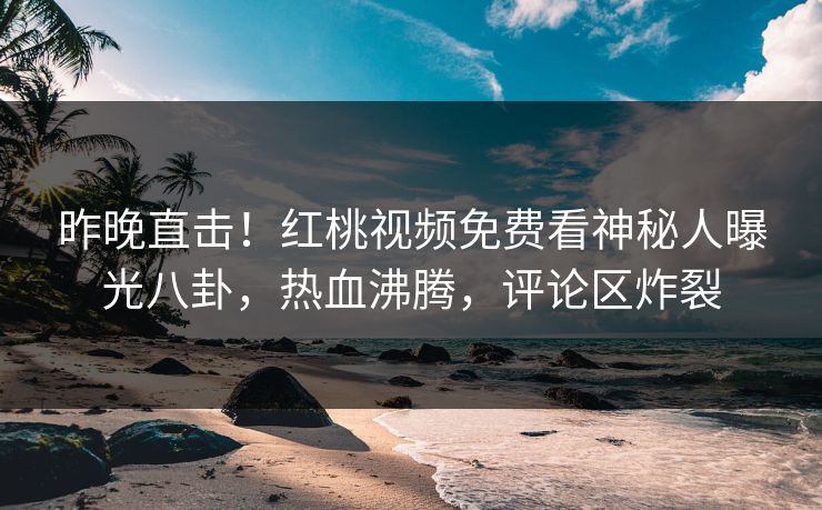 昨晚直击！红桃视频免费看神秘人曝光八卦，热血沸腾，评论区炸裂