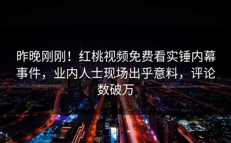 昨晚刚刚！红桃视频免费看实锤内幕事件，业内人士现场出乎意料，评论数破万