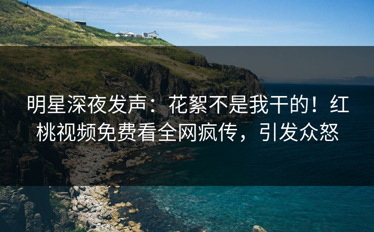 明星深夜发声：花絮不是我干的！红桃视频免费看全网疯传，引发众怒