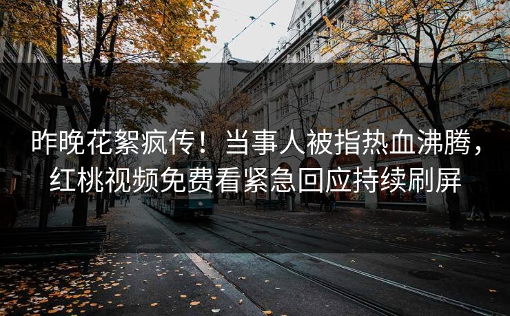 昨晚花絮疯传！当事人被指热血沸腾，红桃视频免费看紧急回应持续刷屏