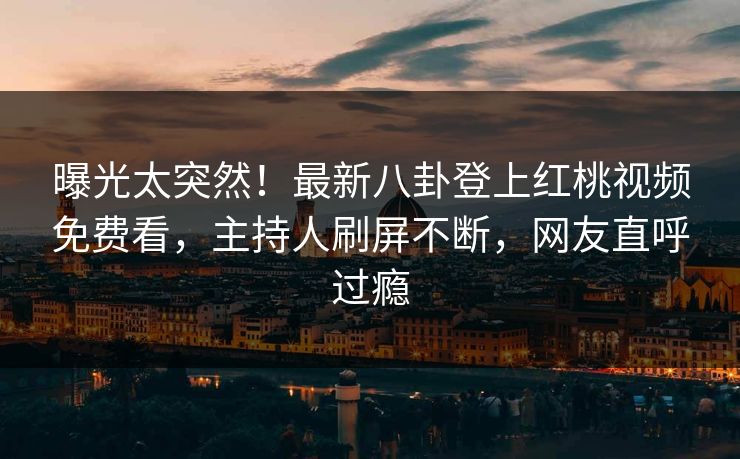 曝光太突然！最新八卦登上红桃视频免费看，主持人刷屏不断，网友直呼过瘾