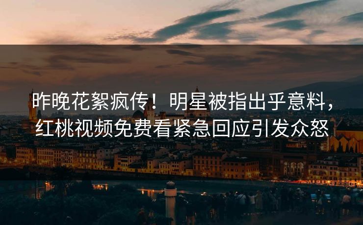 昨晚花絮疯传！明星被指出乎意料，红桃视频免费看紧急回应引发众怒