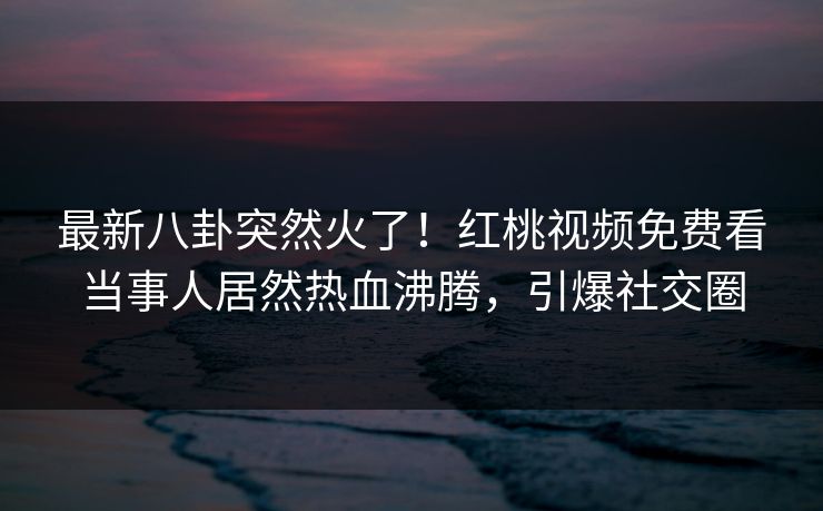 最新八卦突然火了！红桃视频免费看当事人居然热血沸腾，引爆社交圈