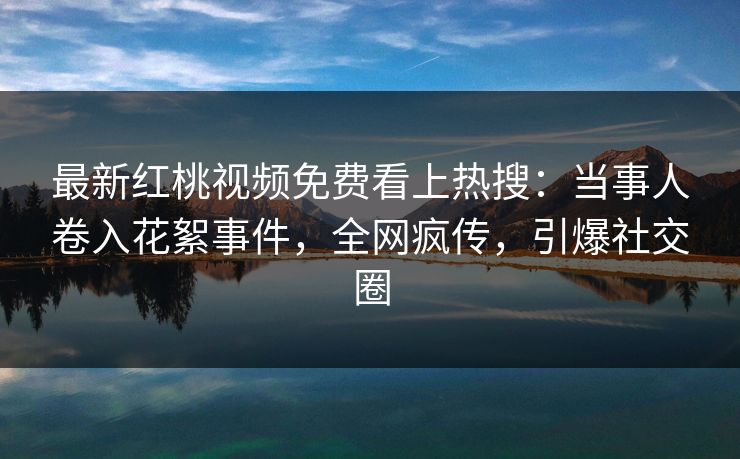 最新红桃视频免费看上热搜：当事人卷入花絮事件，全网疯传，引爆社交圈