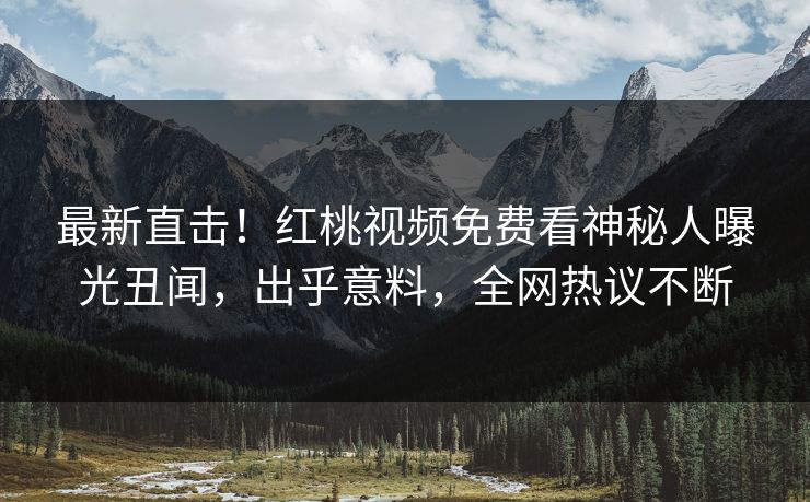 最新直击！红桃视频免费看神秘人曝光丑闻，出乎意料，全网热议不断