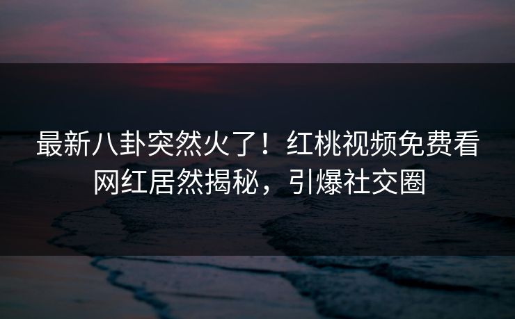 最新八卦突然火了！红桃视频免费看网红居然揭秘，引爆社交圈
