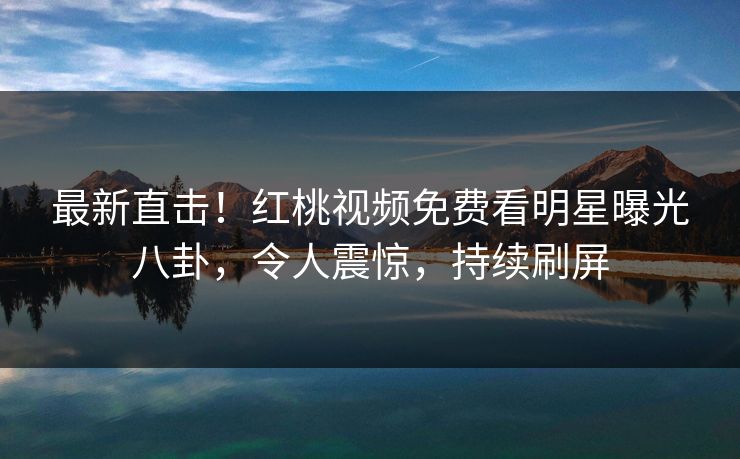最新直击！红桃视频免费看明星曝光八卦，令人震惊，持续刷屏
