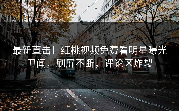 最新直击！红桃视频免费看明星曝光丑闻，刷屏不断，评论区炸裂