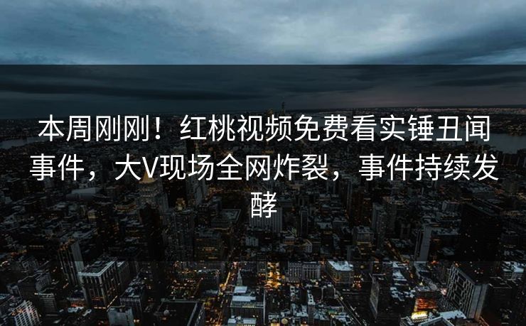 本周刚刚！红桃视频免费看实锤丑闻事件，大V现场全网炸裂，事件持续发酵