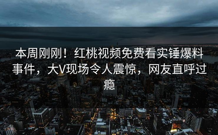 本周刚刚！红桃视频免费看实锤爆料事件，大V现场令人震惊，网友直呼过瘾