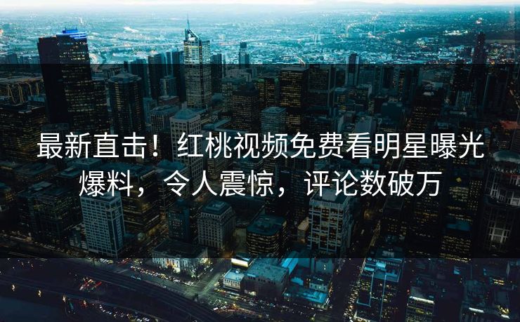 最新直击！红桃视频免费看明星曝光爆料，令人震惊，评论数破万