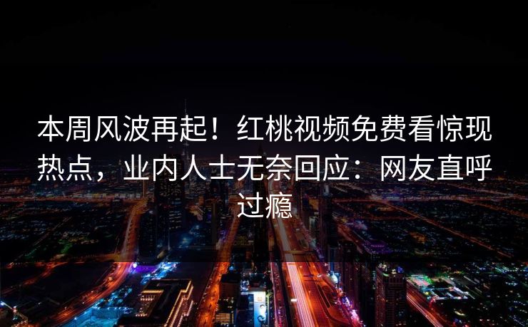 本周风波再起！红桃视频免费看惊现热点，业内人士无奈回应：网友直呼过瘾