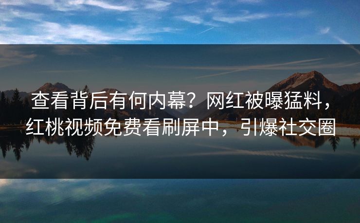 查看背后有何内幕？网红被曝猛料，红桃视频免费看刷屏中，引爆社交圈