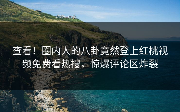 查看！圈内人的八卦竟然登上红桃视频免费看热搜，惊爆评论区炸裂