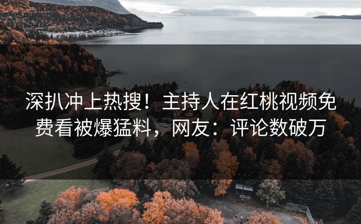 深扒冲上热搜！主持人在红桃视频免费看被爆猛料，网友：评论数破万