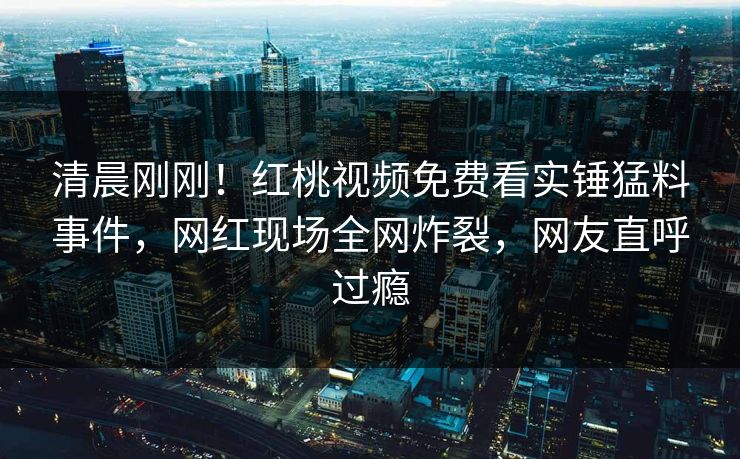 清晨刚刚！红桃视频免费看实锤猛料事件，网红现场全网炸裂，网友直呼过瘾