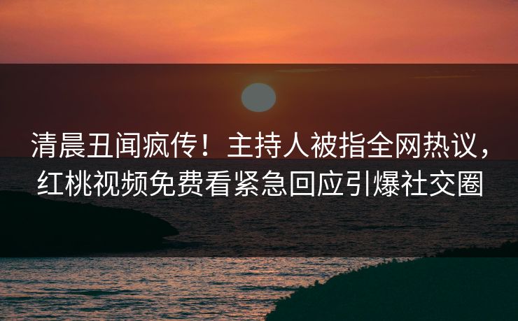 清晨丑闻疯传！主持人被指全网热议，红桃视频免费看紧急回应引爆社交圈