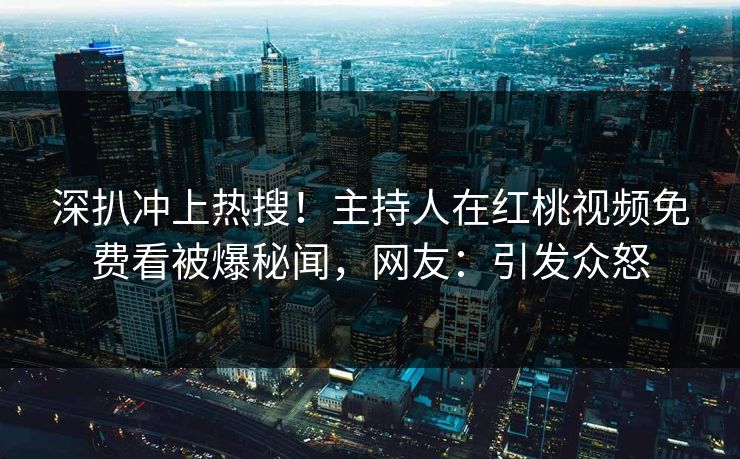 深扒冲上热搜！主持人在红桃视频免费看被爆秘闻，网友：引发众怒