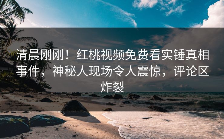 清晨刚刚！红桃视频免费看实锤真相事件，神秘人现场令人震惊，评论区炸裂