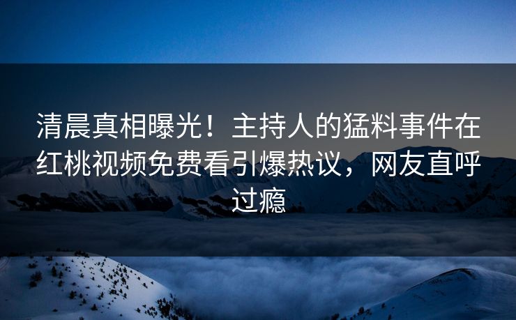 清晨真相曝光！主持人的猛料事件在红桃视频免费看引爆热议，网友直呼过瘾