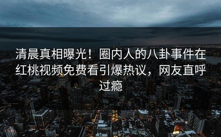 清晨真相曝光！圈内人的八卦事件在红桃视频免费看引爆热议，网友直呼过瘾