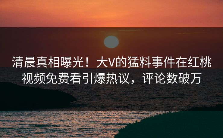 清晨真相曝光！大V的猛料事件在红桃视频免费看引爆热议，评论数破万