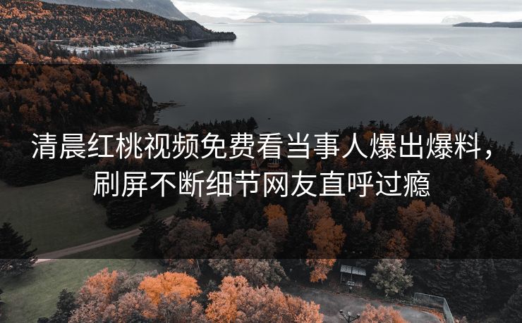 清晨红桃视频免费看当事人爆出爆料，刷屏不断细节网友直呼过瘾