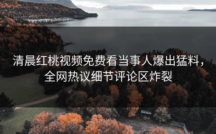 清晨红桃视频免费看当事人爆出猛料，全网热议细节评论区炸裂