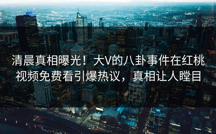 清晨真相曝光！大V的八卦事件在红桃视频免费看引爆热议，真相让人瞠目