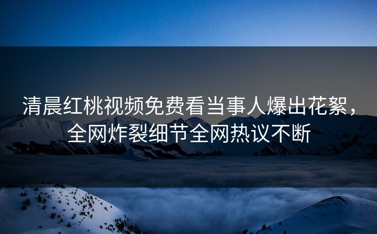 清晨红桃视频免费看当事人爆出花絮，全网炸裂细节全网热议不断