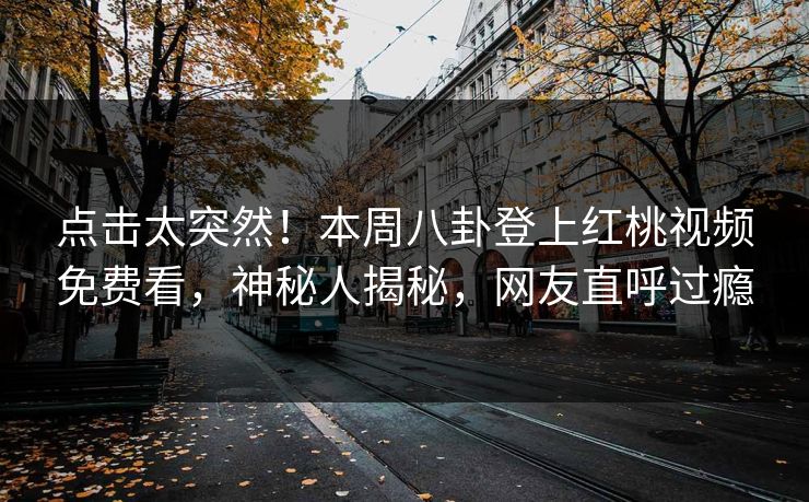 点击太突然！本周八卦登上红桃视频免费看，神秘人揭秘，网友直呼过瘾