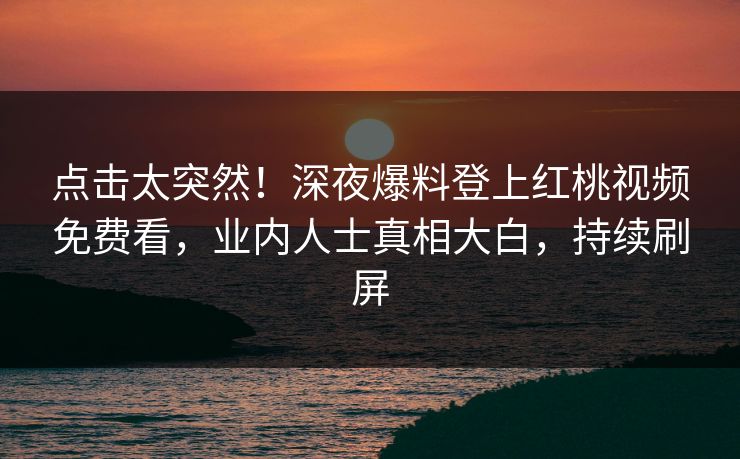 点击太突然！深夜爆料登上红桃视频免费看，业内人士真相大白，持续刷屏