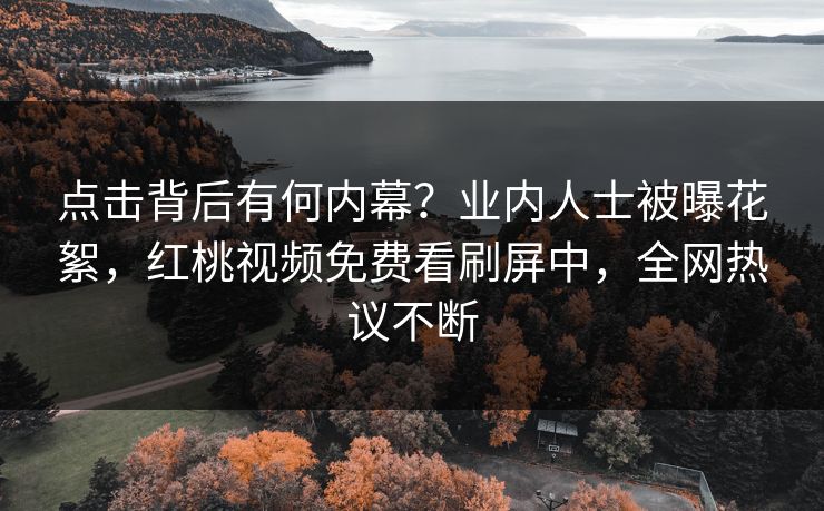 点击背后有何内幕？业内人士被曝花絮，红桃视频免费看刷屏中，全网热议不断