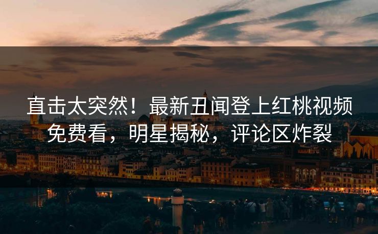 直击太突然！最新丑闻登上红桃视频免费看，明星揭秘，评论区炸裂
