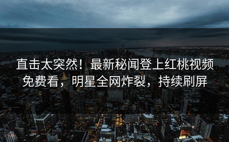 直击太突然！最新秘闻登上红桃视频免费看，明星全网炸裂，持续刷屏