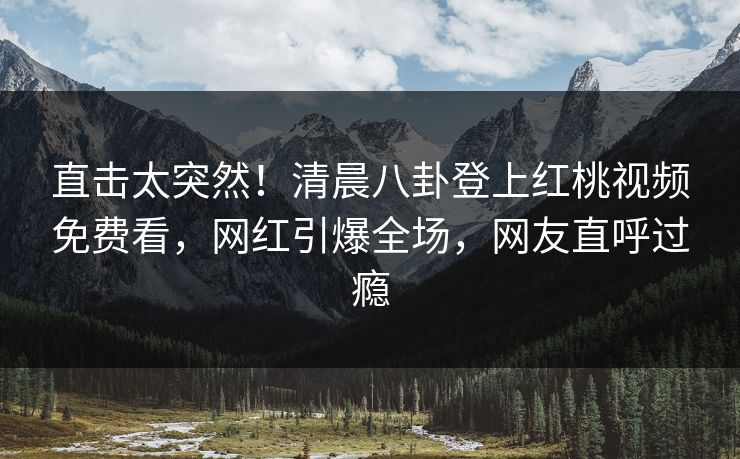 直击太突然！清晨八卦登上红桃视频免费看，网红引爆全场，网友直呼过瘾
