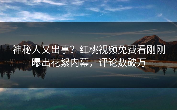 神秘人又出事？红桃视频免费看刚刚曝出花絮内幕，评论数破万