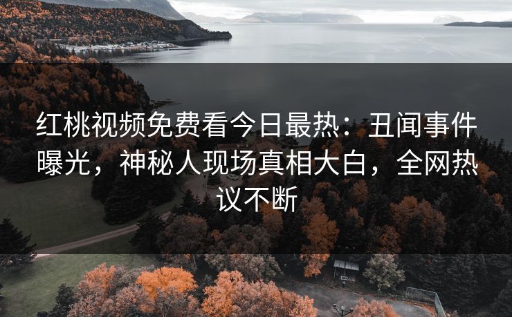 红桃视频免费看今日最热：丑闻事件曝光，神秘人现场真相大白，全网热议不断