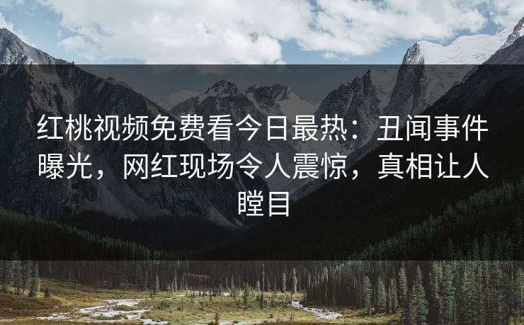 红桃视频免费看今日最热：丑闻事件曝光，网红现场令人震惊，真相让人瞠目