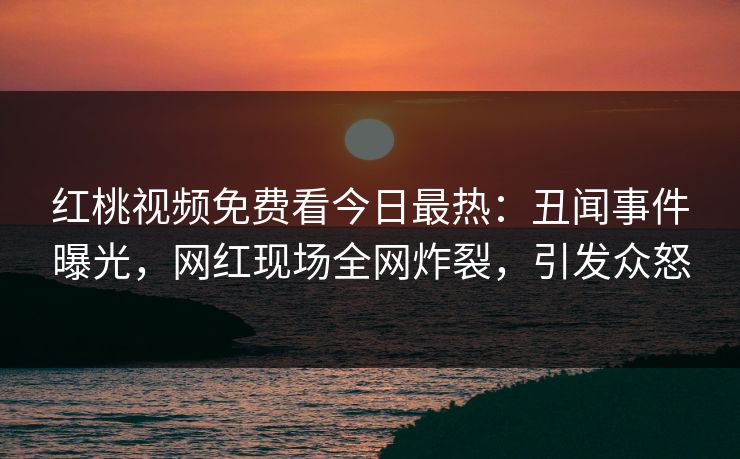 红桃视频免费看今日最热：丑闻事件曝光，网红现场全网炸裂，引发众怒
