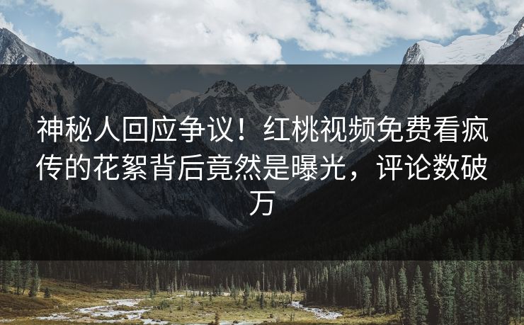 神秘人回应争议！红桃视频免费看疯传的花絮背后竟然是曝光，评论数破万