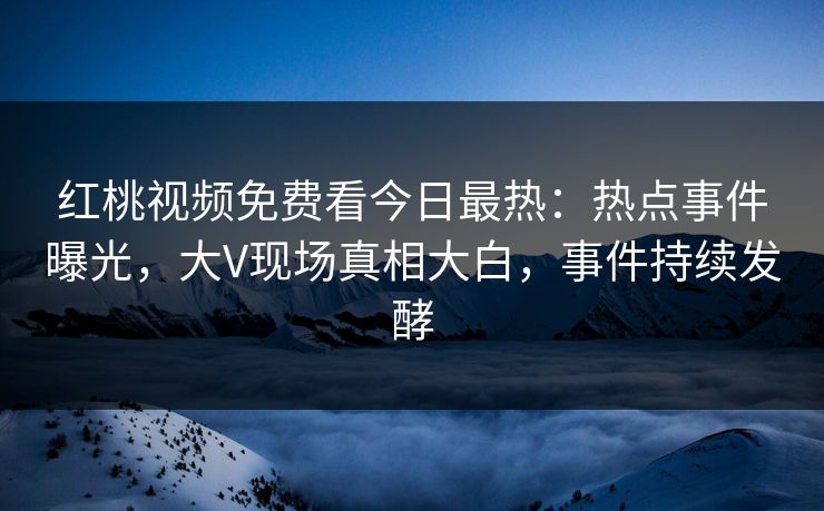 红桃视频免费看今日最热：热点事件曝光，大V现场真相大白，事件持续发酵